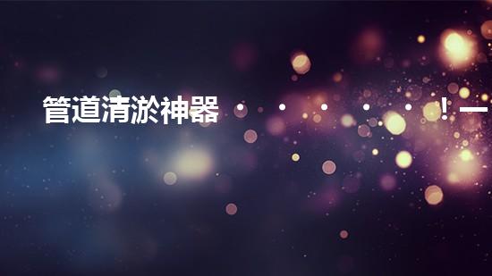 管道清淤神器！一機在手，疏通暢通無阻！